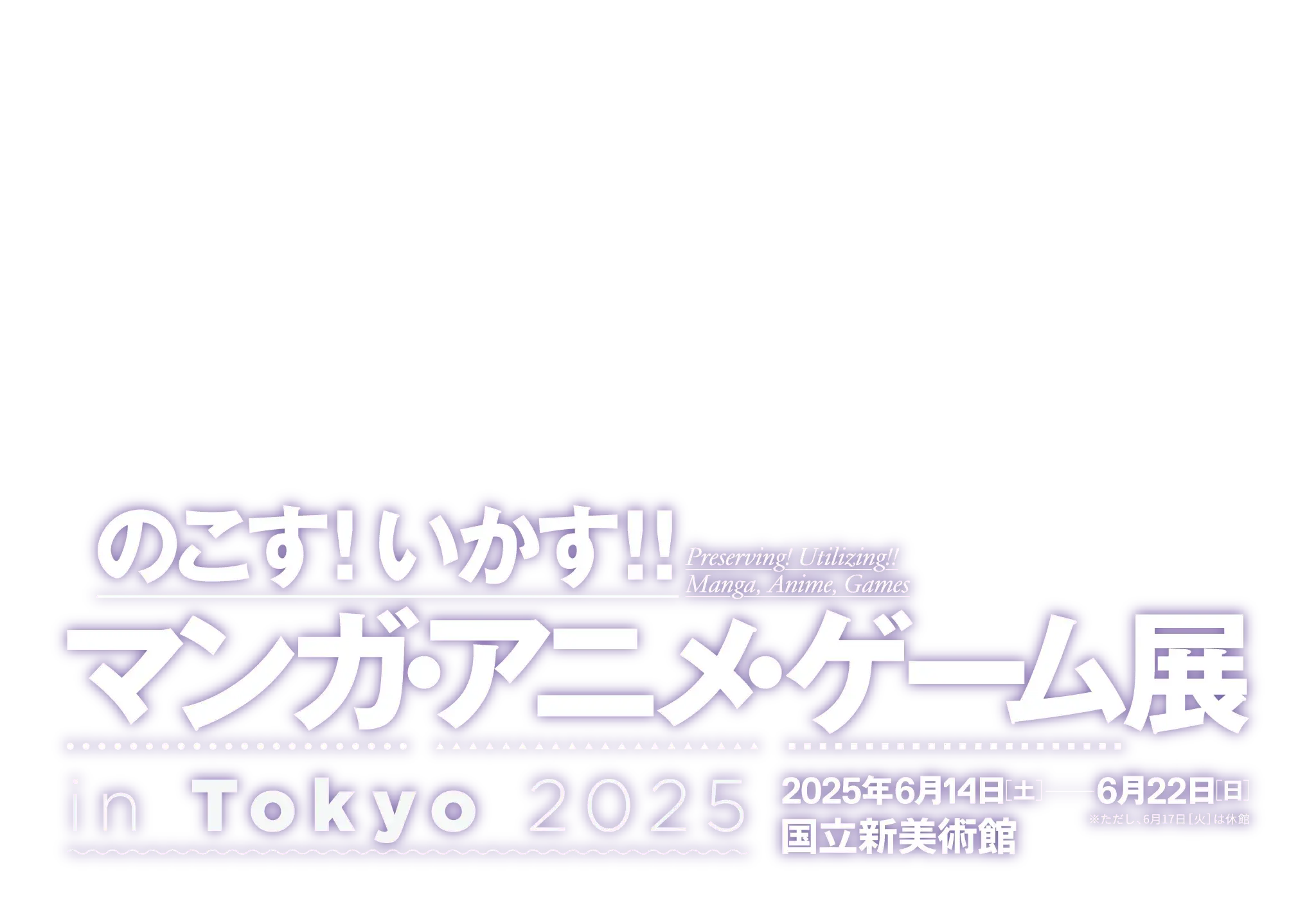 『のこす！いかす！！マンガ・アニメ・ゲーム展 in Tokyo 2025』／開催期間：2025年6月14日土曜日〜6月22日日曜日（ただし6月17日火曜日は休館します。）／会場：国立新美術館 展示室2B／観覧費：無料