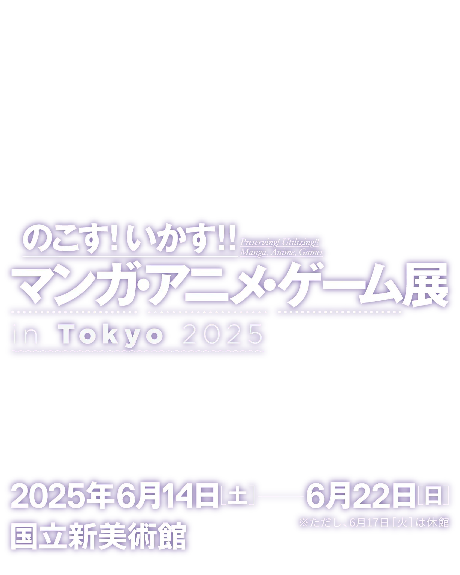 『のこす！いかす！！マンガ・アニメ・ゲーム展 in Tokyo 2025』／開催期間：2025年6月14日土曜日〜6月22日日曜日（ただし6月17日火曜日は休館します。）／会場：国立新美術館 展示室2B／観覧費：無料